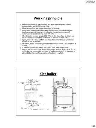 1/24/2017
100
Working principle
• At first the chemicals are dissolved in a separate mixing tank, then it
transfer to the kier to fill its one third.
• Materialsare feed and liquor circulation is continue.
• When mtls are half filled of the kier, then steam is supplied and when
loading completed, liquor are circulate for completeimmersion of
materialsand raise the temp. from 400-600c.
• After that, the temp is raised at 65-700c. At this stage, flow of steam and
liquor circulation turned off for 10 min. to remove air from kier.
• Again, raised the temp. at 800c and flow of steam and liquor circulation
turned off for 10 minutes.
• After that, kier is completelyclosed and raised the temp. 1100c and kept it
1-3hrs.
• If the kier is open then it kept for 5-6 hrs. thus bleaching is done.
• At 900c the process is slow. So the bleaching is done at 95-1000c or 102 to
1050c. But the temp. could be raised to maximum of 1100c. If the temp. is
above 1100c the risk of degradation of cotton is very high.
Kier boiler
 