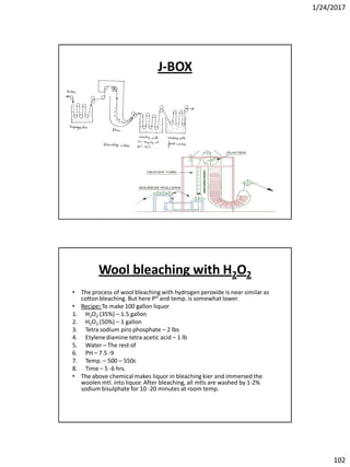 1/24/2017
102
J-BOX
Wool bleaching with H2O2
• The process of wool bleaching with hydrogen peroxide is near similar as
cotton bleaching. But here PH and temp. is somewhat lower.
• Recipe: To make 100 gallon liquor
1. H2O2 (35%) – 1.5 gallon
2. H2O2 (50%) – 1 gallon
3. Tetra sodium piro phosphate – 2 lbs
4. Etylenediamine tetra acetic acid – 1 lb
5. Water – The rest of
6. PH – 7.5 -9
7. Temp. – 500 – 550c
8. Time – 5 -6 hrs.
• The above chemicalmakes liquor in bleaching kier and immersed the
woolen mtl. into liquor. After bleaching, all mtls are washed by 1-2%
sodium bisulphate for 10 -20 minutes at room temp.
 