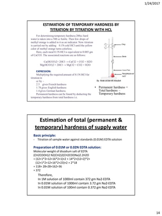 1/24/2017
14
For determining temporary hardness 200cc hard
water is taken into a 500 cc bottle. Then few drops of
methyl orange is added in it as an indicator. Now titration
is carried out by adding 0.1N cold HCl until the yellow
color of methyl orange turns colorless.
Here, each meal 0.1N HCl is equivalent to 0.005 gm
of CaCO3. The associated reactions are as follows:
Ca(HCO3)2+ 2HCl → CaCl2 + CO2 + H2O
Mg(HCO3)2 + 2HCl → MgCl2 + CO2 + H2O
EXPRESSION:
Multiplying the required amount of 0.1N HCl for
titration in
cc by –
2.5 gives French hardness
1.78 gives English hardness
1.4 gives German hardness.
Permanent hardness can be found by deducting the
temporary hardness from total hardness i.e.
ESTIMATION OF TEMPORARY HARDNESS BY
TITRATION BY TITRATION WITH HCL
• Permanent hardness =
Total hardness –
Temporary hardness
Estimation of total (permanent &
temporary) hardness of supply water
Basic principle:
- Titration of sample water against standards (0.01M) EDTA solution
Preparation of 0.01M or 0.02N EDTA solution:
Molecular weight of disodium salt of EDTA
(CH2COOH)2 N2(CH2)2(CH2COONa)2.2H2O
= (12+1*2+12+16*2+1)×2 + 14*2+(12+2)*2+
(12+1*2+12+16*2+23)×2 + 2*18
= 118+ 28+28+162+36
= 372
Therefore,
In 1M solution of 1000ml contain 372 gm Na2-EDTA
In 0.01M solution of 1000ml contain 3.72 gm Na2-EDTA
In 0.01M solution of 100ml contain 0.372 gm Na2-EDTA
 
