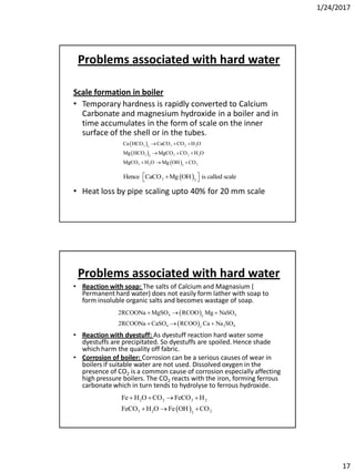 1/24/2017
17
Problems associated with hard water
Scale formation in boiler
• Temporary hardness is rapidly converted to Calcium
Carbonate and magnesium hydroxide in a boiler and in
time accumulates in the form of scale on the inner
surface of the shell or in the tubes.
• Heat loss by pipe scaling upto 40% for 20 mm scale
 
 
 
3 3 2 22
3 3 2 22
3 2 22
Ca HCO CaCO CO H O
Mg HCO MgCO CO H O
MgCO H O Mg OH CO
  
  
  
 3 2
Hence CaCO Mg OH is called scale  
Problems associated with hard water
• Reaction with soap: The salts of Calcium and Magnasium (
Permanent hard water) does not easily form lather with soap to
form insoluble organic salts and becomes wastage of soap.
• Reaction with dyestuff: As dyestuff reaction hard water some
dyestuffs are precipitated. So dyestuffs are spoiled. Hence shade
which harm the quality off fabric.
• Corrosion of boiler: Corrosion can be a serious causes of wear in
boilers if suitable water are not used. Dissolved oxygen in the
presence of CO2 is a common cause of corrosion especially affecting
high pressure boilers. The CO2 reacts with the iron, forming ferrous
carbonate which in turn tends to hydrolyse to ferrous hydroxide.
 
 
4 42
4 2 42
2RCOONa MgSO RCOO Mg NaSO
2RCOONa CaSO RCOO Ca Na SO
  
  
 
2 2 3 2
3 2 22
Fe H O CO FeCO H
FeCO H O Fe OH CO
   
  
 