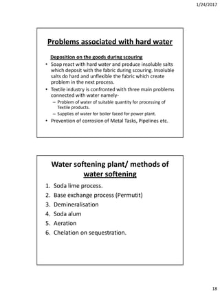 1/24/2017
18
Problems associated with hard water
Deposition on the goods during scouring
• Soap react with hard water and produce insoluble salts
which deposit with the fabric during scouring. Insoluble
salts do hard and unflexible the fabric which create
problem in the next process.
• Textile industry is confronted with three main problems
connected with water namely-
– Problem of water of suitable quantity for processing of
Textile products.
– Supplies of water for boiler faced for power plant.
• Prevention of corrosion of Metal Tasks, Pipelines etc.
Water softening plant/ methods of
water softening
1. Soda lime process.
2. Base exchange process (Permutit)
3. Demineralisation
4. Soda alum
5. Aeration
6. Chelation on sequestration.
 