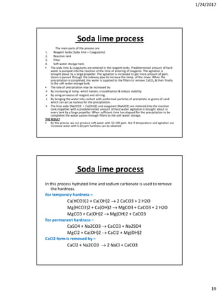 1/24/2017
19
Soda lime process
The main parts of the process are
1. Reagent tanks (Soda lime + Coagulants)
2. Reaction tank
3. Filter
4. Soft water storage tank.
• The soda lime & coagulants are entered in the reagent tanks. Predetermined amount of hard
water is pumped into the reaction at the time of entering of reagents. The agitation is
brought about by a large propeller. The agitation is increased to get more amount of ppm,
steam is passed through the sideway pipe to increase the temp. of the mixer. When the
precipitation is completed, the water is supplied to the filters to remove CaCO3 & then finally
to the soft water storage tank.
• The rate of precipitation may be increased by:
 By increasing of temp. which hasten, crystallization & reduce stability.
 By using an excess of reagent and stirring.
 By bringing the water into contact with preformed particles of precipitate or grains of sand
which can act as nucleus for the precipitation.
 The lime soda [Na2CO3 + Ca(OH)2] and coagulant (NaAlO2) are metered into the reaction
tanks together with a predetermined amount of hard water. Agitation is brought about in
every tank by a large propeller. When sufficient time has elapsed for the precipitation to be
completed the water passes through filters to the soft water storage.
THE RESULT
• By this process we can produce soft water with 50-100 ppm. But if temperature and agitation are
increased water with 5-20 ppm hardness can be obtained
Soda lime process
In this process hydrated lime and sodium carbonate is used to remove
the hardness.
For temporary hardness –
Ca(HCO3)2 + Ca(OH)2  2 CaCO3 + 2 H2O
Mg(HCO3)2 + Ca(OH)2  MgCO3 + CaCO3 + 2 H2O
MgCO3 + Ca(OH)2  Mg(OH)2 + CaCO3
For permanent hardness –
CaSO4 + Na2CO3  CaCO3 + Na2SO4
MgCl2 + Ca(OH)2  CaCl2 + Mg(OH)2
CaCl2 form is removed by –
CaCl2 + Na2CO3  2 NaCl + CaCO3
 
