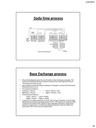 1/24/2017
20
Soda lime process
Base Exchange process
• This method depends upon the use of Zeolite or Base Exchange complexes. The
Zeolitesare hydrated silicatesof sodium and aluminum with a general formula.
(Na2O)X(Al2O3)Y(SiO2)Z(H2O)n.
• When Zeolites or base exchange complexes are brought in contact with hard water
followingreaction occur.
• For temporary hardness,
• Ca(HCO3)2 + Na2O.Z CaO.Z + Na2CO3 + H2O
• Mg(HCO3)2 + Na2O.Z MgO.Z + Na2CO3 + H2O
• For permanent hardness,
• CaSO4 + Na2O.Z CaO.Z + NaSO4
• MgSO4 + Na2O.Z MgO.Z + NaSO4
• In where Z is an abbreviationfor the Al2O3 SiO2 H2O part of Zeolite. The soft water
obtainedfrom this base exchange process is of 0 – 200 hardness or levelness.After
a long time the whole of the sodium in base exchange substanceis replaced by
calciumor magnesium, it is said to be exhausted because it will not soften any
hard watermore. Then it has to be generated.
 