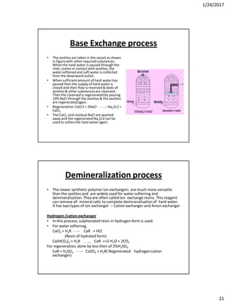 1/24/2017
21
Base Exchange process
• The zeolites are taken in the vessel as shown
in figure with other required substances.
When the hard water is passed through the
inlet,comes in contact with zeolites,the
watersoftened and soft water is collected
from the downward outlet.
• When sufficientamount of hard water has
passed then the supply of hard water is
closed and then flow is reserved & beds of
zeolites& other substancesare cleansed.
Then the cleansed is regeneratedby passing
10% NaCl through the zeolites & the zeolites
are regeneratedagain.
• Regeneration:CaO.Z + 2NaCl Na2O.Z +
CaCl2
• The CaCl2 and residual NaCl are washed
away and the regeneratedNa2O.Z can be
used to soften the hard water again.
Demineralization process
• The newer synthetic polymer ion exchangers are much more versatile
than the zeolites and are widely used for water softening and
demineralization. They are often called ion exchange resins. This reagent
can remove all mineral salts to complete demineralisationof hard water.
It has two types of ion exchanger – Cation exchanger and Anion exchanger
Hydrogen /cation exchanger
• In this process, sulphonated resin in hydrogen form is used.
• For water softening,
CaCl2 + H2R CaR + HCl
(Resin of hydrated form)
Ca(HCO3)2 + H2R CaR ++2 H2O + 2CO2
For regeneration, done by less then of 2%H2SO4
CaR + H2SO4 CaSO4 + H2R( Regenerated hydrogen cation
exchanger)
 