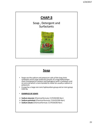 1/24/2017
23
CHAP:3
Soap , Detergent and
Surfactants
Soap
• Soaps are the sodium and potassium salts of the long chain
carboxylic acid.A soap molecule consists of a long hydrocarbon
chain (composed of carbons and hydrogens) with a carboxylic acid
on one end which is ionic bonded to metal ion usually a sodium or
potassium.
• A soap has a large non-ionic hydrocarbon group and an ionic group
COO-Na
• EXAMPLES OF SOAPS
 Sodium stearate (Chemical formula: C17H35COO-Na+)
 Sodium palmitate (Chemical formula: C15H31COO-Na+)
 Sodium oleate (Chemical formula: C17H33COO-Na+)
 