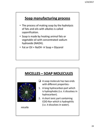 1/24/2017
24
Soap manufacturing process
• The process of making soap by the hydrolysis
of fats and oils with alkalies is called
saponification.
• Soap is made by heating animal fats or
vegetable oil with concentrated sodium
hydroxide (NAOH).
• Fat or Oil + NaOH → Soap + Glycerol
MICELLES – SOAP MOLECULES
 A soap molecule has two ends
with different properties-
1. A long hydrocarbon part which
is hydrophobic (i.e. it dissolves in
hydrocarbon).
2. A short ionic part containing
COO-Na+ which is hydrophilic
(i.e. it dissolves in water).
micelle
 