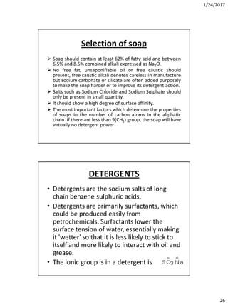 1/24/2017
26
Selection of soap
 Soap should contain at least 62% of fatty acid and between
6.5% and 8.5% combined alkali expressed as Na2O.
 No free fat, unsaponifiable oil or free caustic should
present, free caustic alkali denotes careless in manufacture
but sodium carbonate or silicate are often added purposely
to make the soap harder or to improve its detergent action.
 Salts such as Sodium Chloride and Sodium Sulphate should
only be present in small quantity.
 It should show a high degree of surface affinity.
 The most important factors which determine the properties
of soaps in the number of carbon atoms in the aliphatic
chain. If there are less than 9(CH2) group, the soap will have
virtually no detergent power
DETERGENTS
• Detergents are the sodium salts of long
chain benzene sulphuric acids.
• Detergents are primarily surfactants, which
could be produced easily from
petrochemicals. Surfactants lower the
surface tension of water, essentially making
it 'wetter' so that it is less likely to stick to
itself and more likely to interact with oil and
grease.
• The ionic group is in a detergent is
 