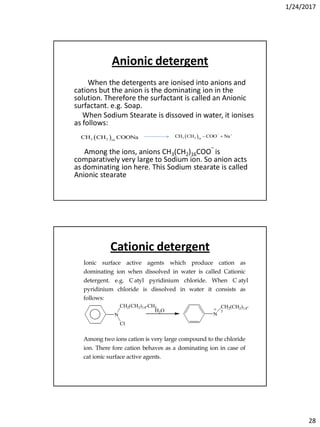 1/24/2017
28
Anionic detergent
When the detergents are ionised into anions and
cations but the anion is the dominating ion in the
solution. Therefore the surfactant is called an Anionic
surfactant. e.g. Soap.
When Sodium Stearate is dissoved in water, it ionises
as follows:
Among the ions, anions CH3(CH2)16COO‾ is
comparatively very large to Sodium ion. So anion acts
as dominating ion here. This Sodium stearate is called
Anionic stearate
 3 2 16
CH CH COONa  3 2 16
CH CH COO Na 
 
Cationic detergent
Ionic surface active agents which produce cation as
dominating ion when dissolved in water is called Cationic
detergent. e.g. Catyl pyridinium chloride. When C atyl
pyridinium chloride is dissolved in water it consists as
follows:
N
Cl
CH2(CH2)14-CH3
H2O
N
CH2(CH2)14-CH
3
+ Cl-
+ -
Among two ions cation is very large compound to the chloride
ion. There fore cation behaves as a dominating ion in case of
cat ionic surface active agents.
 