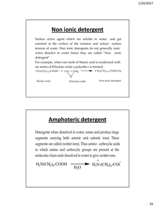 1/24/2017
29
Non ionic detergent
Surface active agent which are soluble in water and get
oriented at the surface of the solution and reduce surface
tension of water .Non ionic detergents do not generally ionic
when dissolve in water hence they are called “Non -ionic
detergent”
For example; when one mole of Stearic acid is condensed with
six moles of Ethylene oxide a polyethe r is formed:
CH3(CH2)16-COOH + 6 CH2 CH2
O
CH3(CH2)16-COO(CH2-CH2-O)6H
Steraic Acid Ethylene oxide Non-ionic detergent
Amphoteric detergent
Detergents when dissolved in water, ionise and produce large
segments carrying both anionic and cationic ions( These
segments are called zwitter ions). Thus amino carboxylic acids
in which amino and carboxylic groups are present at the
molecular chain ends dissolved in water to give zwitter ions.
H2N(CH2)n-COOH
H2O
H3N-(CH2)n-COO
+ -
 