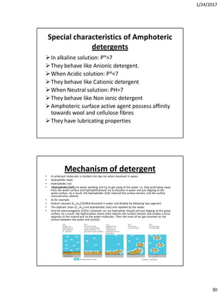 1/24/2017
30
Special characteristics of Amphoteric
detergents
In alkaline solution: PH>7
They behave like Anionic detergent.
When Acidic solution: PH<7
They behave like Cationic detergent
When Neutral solution: PH=7
They behave like Non ionic detergent
Amphoteric surface active agent possess affinity
towards wool and cellulose fibres
They have lubricating properties
Mechanism of detergent
• A surfactant molecules is divided into two ion when dissolved in water-
• Hydrophillic head
• Hydrophobic tail.
• Hydrophobic(tail) are water avoiding and try to get away of the water. i.e. they protruding away
from the water surface and hydrophilic(head) try to dissolve in water and just dipping at the
water surface. As a result, the hydrophobic (tail) reduced the surface tension and the surface
characteristics altered.
• As for example:
• Sodium stearate (C17H35COONa)dissolved in water and divided by following two segment-
• The aliphatic chain (C17H35) are hydrophobic (tail) and repelled by the water.
• And the electronegative (COO-) carbonilic ion are hydrophilic (head) and just dipping at the water
surface. As a result, the hydrocarbon chains (tail) reduces the surface tension and creates a force
opposite to the inward pull on the water molecules. Then the most of ion get oriented on the
surface between the water and air(/oil).
 