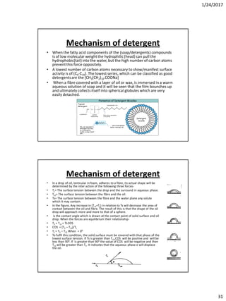 1/24/2017
31
Mechanism of detergent
• When the fatty acid components of the (soap/detergents) compounds
is of low molecular weight the hydrophilic (head) can pull the
hydrophobic(tail)into the water, but the high number of carbon atoms
prevent this force oppositely.
• A lowest number of carbon atoms necessary to show/manifest surface
activity is of (C9-C19). The lowest series, which can be classified as good
detergentsare the [CH3(CH2)10.COONa]
• When a fibre covered with a layer of oil or wax, is immersed in a warm
aqueous solution of soap and it will be seen that the film bounches up
and ultimately collects itself into spherical globules which are very
easily detached.
Mechanism of detergent
• In a drop of oil, lenticular in foam, adheres to a fibre, its actual shape will be
determined by the inter action of the following three forces-
• TL= The surface tension between the drop and the surround in aqueous phase.
• TLS= The surface tension between the fibre and the oil.
• Ts= The surface tension between the fibre and the water plane any solute
which it may contain.
• In the figure, Any increase in (TLS+TL) in relation to Ts will decrease the area of
contact between the oil and fibre. The result of this is that the shape of the oil
drop will approach more and more to that of a sphere.
• is the contact angle which is drawn at the contact point of solid surface and oil
drop. When the forces are equilibrium their relationship-
• TS = TLS + TLCOS
• COS = (TS – TLS)/TL
• TL = TS – TLS When = 00
• To fulfil this condition, the solid surface must be covered with that phase of the
lowest surface tension. If Ts is greater than TLS,COS will be positive and will be
less than 900. If is greater than 900 the value of COS will be negative and then
TLS will be greater than TS. It indicates that the aqueous phase e will displace
the oil.
 
