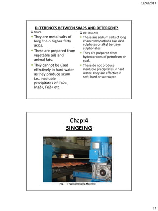 1/24/2017
32
DIFFERENCES BETWEEN SOAPS AND DETERGENTS
 SOAPS
 They are metal salts of
long chain higher fatty
acids.
 These are prepared from
vegetable oils and
animal fats.
 They cannot be used
effectively in hard water
as they produce scum
i.e., insoluble
precipitates of Ca2+,
Mg2+, Fe2+ etc.
 DETERGENTS
 These are sodium salts of long
chain hydrocarbons like alkyl
sulphates or alkyl benzene
sulphonates.
 They are prepared from
hydrocarbons of petroleum or
coal.
 These do not produce
insoluble precipitates in hard
water. They are effective in
soft, hard or salt water.
Chap:4
SINGEING
 