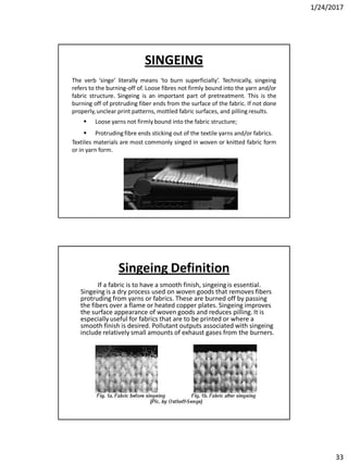 1/24/2017
33
SINGEING
The verb ‘singe’ literally means ‘to burn superficially’. Technically, singeing
refers to the burning-off of. Loose fibres not firmly bound into the yarn and/or
fabric structure. Singeing is an important part of pretreatment. This is the
burning off of protruding fiber ends from the surface of the fabric. If not done
properly, unclear print patterns, mottled fabric surfaces, and pilling results.
 Loose yarns not firmly bound into the fabric structure;
 Protruding fibre ends sticking out of the textile yarns and/or fabrics.
Textiles materials are most commonly singed in woven or knitted fabric form
or in yarn form.
Singeing Definition
If a fabric is to have a smooth finish, singeing is essential.
Singeing is a dry process used on woven goods that removes fibers
protruding from yarns or fabrics. These are burned off by passing
the fibers over a flame or heated copper plates. Singeing improves
the surface appearance of woven goods and reduces pilling. It is
especially useful for fabrics that are to be printed or where a
smooth finish is desired. Pollutant outputs associated with singeing
include relatively small amounts of exhaust gases from the burners.
 