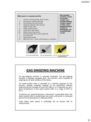 1/24/2017
39
GAS SINGEING MACHINE
A gas-singeing machine is normally employed. The gas-singeing
machine is typically equipped with four burners, and is capable of
singeing one or both surfaces of the fabrics.
A water-cooled roller is provided at a location opposite to the
burners, thereby enabling singeing to be performed without
undermining the strength of even thin fabrics. It is important to set a
drain temperature of the water-cooled roller in a range of 50°C to
55° C.
Cautions are required because a dew-point is generated when the
water-cooled roller is cooled down too much, and results in increased
amount of remaining fuzz or adhered carbon.
The fabric feed speed is preferably set at around 100 to
150m/minute.
 