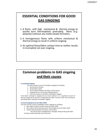 1/24/2017
43
ESSENTIAL CONDITIONS FOR GOOD
GAS SINGEING
1. A flame with high mechanical & thermal energy to
quickly burn thermoplastic protruding fibres (e.g.
polyester) without any molten beads formation.
2. A homogeneous flame with uniform mechanical &
thermal energy to result in uniform singeing
3. An optimal flame/fabric contact time to neither results
in incomplete not over-singeing.
A. Incomplete Singeing
The most common causes of incomplete singeing are as follows:
1. Too low flame intensity
2. Too fast fabric speed
3. Too far distance between the fabric and the burner
4. Inappropriate (i.e. less severe) singeing position
5. Too much moisture in the fabric incoming for singeing.
If the fabric incoming for singeing has too much moisture in it, a significant amount of
thermal energy will be used up in evaporating the fabric moisture rather than burning the
protruding fibres, resulting in incomplete singeing.
B. Uneven Singeing Across the Fabric Width
The most common causes of widthways uneven singeing are as follows:
1. Non-uniform moisture content across the fabric width
2. Non-uniform flame intensity (uneven flame height) across the fabric width
3. Uneven distance between the burner and the fabric
This may be due to misalignment or improper setting of the guide rollers
4.Uneven smoke evacuation over the burners
Common problems in GAS singeing
and their causes
 