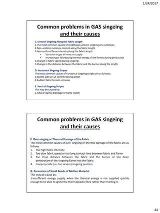 1/24/2017
44
C. Uneven Singeing Along the Fabric Length
1.The most common causes of lengthways uneven singeing are as follows:
2.Non-uniformmoisturecontentalong the fabric length
3.Non-uniformflame intensityalong the fabric length
• Variationin gas-air mixture supply
• Increasingor decreasing thermal energy of the flames during production
4.Change in fabric speed during singeing
5.Change in the distance between the fabric and the burner along the length
D. Horizontal Singeing Stripes
The most common causes of horizontal singeing stripes are as follows:
1.Rollers with an un-centred rolling action
2.Sudden fabric tension increase
E. Vertical Singeing Stripes
This may be caused by:
1.Totalor partial blockage of flame outlet
Common problems in GAS singeing
and their causes
F. Over-singing or Thermal Damage of the Fabric
The most common causes of over-singeing or thermal damage of the fabric are as
follows:
1. Too high flame intensity
2. Too slow fabric speed or too long contact time between fabric and flame
3. Too close distance between the fabric and the burner or too deep
penetrationof the singeing flame into the fabric
4. Inappropriate(i.e. too severe) singeing position
G. Formation of Small Beads of Molten Material
This may be cause by:
1.Insufficient energy supply, when the thermal energy is not supplied quickly
enough to be able to ignite the thermoplastic fibre rather than melting it.
Common problems in GAS singeing
and their causes
 