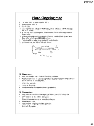 1/24/2017
45
Plate-Singeing m/c
• The main parts of plate singeing m/c :-
• i) Two copper plate &
• ii) Fire clay.
 Copper plates are set up on the fire clay which is heated with farness(gas
and oil or oil jet).
 At first the fabric opening with guide roller is passed over the plate with
drawn roller.
 When the plate was red heated with farness, copper plates drawn with
draw roller which speed 135-225 m/min.
 Projecting fibres is burnt contact with heated plate.
 In this process, one side of fabric is singed
 Advantages:
• Very suitable for back filter in finishing process.
• A certain amount of lusture is produce due to friction betn the fabric
& hot surface of curved plate.
• Improved lusture.
• Uniform singeing.
• More effective in case of valvet & pile fabric.
•
 Disadvantage:
• Very difficult to maintain the proper heat control of the plate.
• Only on side of the fabric is singed.
• Discontinuous process so more time taken.
• More labour cost.
• Not uniform singeing in stitch portion.
• Strength decrease
 
