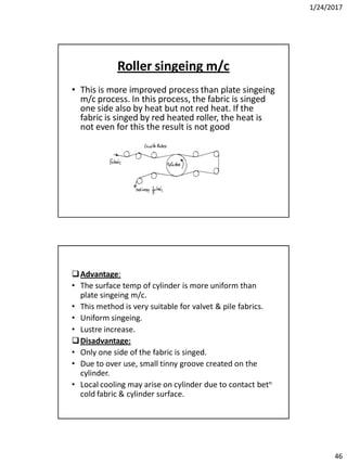 1/24/2017
46
Roller singeing m/c
• This is more improved process than plate singeing
m/c process. In this process, the fabric is singed
one side also by heat but not red heat. If the
fabric is singed by red heated roller, the heat is
not even for this the result is not good
Advantage:
• The surface temp of cylinder is more uniform than
plate singeing m/c.
• This method is very suitable for valvet & pile fabrics.
• Uniform singeing.
• Lustre increase.
Disadvantage:
• Only one side of the fabric is singed.
• Due to over use, small tinny groove created on the
cylinder.
• Local cooling may arise on cylinder due to contact betn
cold fabric & cylinder surface.
 