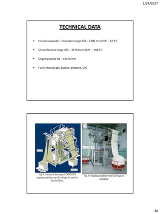 1/24/2017
48
 Circular expander – Diameter range 250 – 1200 mm (9.8" – 47.2")
 Circumferencerange 785 – 3770 mm (30.9" – 148.3")
 Singeingspeed 40 – 120 m/min
 Fuels: Natural gas, butane, propane, LPG
TECHNICAL DATA
 