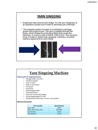 1/24/2017
49
YARN SINGEING
 Singeing is also done at yarn stage. For the yarn singeing it is
an operation carried out in order to eliminate yarn hairiness.
 The singeing system consists of a package to package
winder and a gas burner. The yarn is passed through the
flame, which singes the protruding fibres that cause the
hairiness. It runs at a rate of 400 to 1000 m/min. The machine
must, in order to obtain even singeing, maintain a constant
machine speed and an even flame.
Various parts of singeing machine
• Package holder cone form
• Handle of spindle
• Drum or roller
• Roller or drum plate
• Yarn guide
• Gas burner
• Feed Package holder
• Overhead cleaner
• Every m/c contains40 package
• Each package weight is 2.5 kg
• Spindle plate (Tensionbox + sensor + yarn guide)
MachineParameter
Yarn quality Speed (rpm)
58/2, 60/2 1000
40/2, 20/2, 30/2, 24/1 850-900
Air pressure 15 bar
Gas pressure 17 bar
Yarn Singeing Machine
 