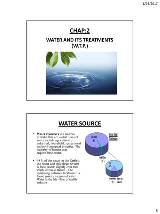1/24/2017
5
CHAP:2
WATER AND ITS TREATMENTS
(W.T.P.)
WATER SOURCE
• Water resources are sources
of water that are useful .Uses of
water include agricultural ,
industrial, household, recreational
and environmental activities. The
majority of human uses
require fresh water.
• 98 % of the water on the Earth is
salt water and only three percent
is fresh water; slightly over two
thirds of this is frozen . The
remaining unfrozen freshwater is
found mainly as ground water.
Water Is the life –line of textile
industry
 