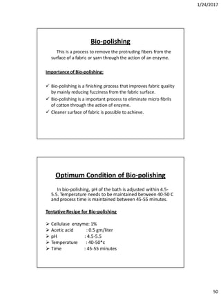 1/24/2017
50
Bio-polishing
This is a process to remove the protruding fibers from the
surface of a fabric or yarn through the action of an enzyme.
Importance of Bio-polishing:
 Bio-polishing is a finishing process that improves fabric quality
by mainly reducing fuzziness from the fabric surface.
 Bio-polishing is a important process to eliminate micro fibrils
of cotton through the action of enzyme.
 Cleaner surface of fabric is possible to achieve.
Optimum Condition of Bio-polishing
In bio-polishing, pH of the bath is adjusted within 4.5-
5.5. Temperature needs to be maintained between 40-50 C
and process time is maintained between 45-55 minutes.
Tentative Recipe for Bio-polishing
 Cellulase enzyme: 1%
 Acetic acid : 0.5 gm/liter
 pH : 4.5-5.5
 Temperature : 40-50*c
 Time : 45-55 minutes
 