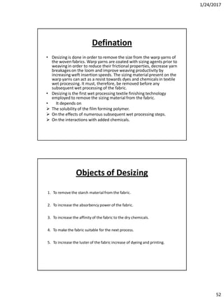 1/24/2017
52
Defination
• Desizing is done in order to remove the size from the warp yarns of
the woven fabrics. Warp yarns are coated with sizing agents prior to
weaving in order to reduce their frictional properties, decrease yarn
breakages on the loom and improve weaving productivity by
increasing weft insertion speeds. The sizing material present on the
warp yarns can act as a resist towards dyes and chemicals in textile
wet processing. It must, therefore, be removed before any
subsequent wet processing of the fabric.
• Desizing is the first wet processing textile finishing technology
employed to remove the sizing material from the fabric.
• It depends on
 The solubility of the film forming polymer.
 On the effects of numerous subsequent wet processing steps.
 On the interactions with added chemicals.
1. To remove the starch material from the fabric.
2. To increase the absorbency power of the fabric.
3. To increase the affinity of the fabric to the dry chemicals.
4. To make the fabric suitable for the next process.
5. To increase the luster of the fabric increase of dyeing and printing.
Objects of Desizing
 