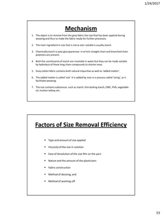 1/24/2017
53
1. The object is to remove from the grey fabric the size that has been applied during
weaving and thus to make the fabric ready for further processes.
2. The main ingredientin size that is not w ater-solubleis usually starch.
3. Chemicallystarch is poly-glucopyranose in w hich straight chain and branched chain
polymers are present.
4. Both the constituentsof starch are insoluble in water but they can be made soluble
by hydrolysis of these long chain compounds to shorter ones.
5. Grey cotton fabric contains both natural impurities as well as ‘added matter’.
6. The added matter is called ‘size’. It is added by man in a process called ‘sizing’, as it
facilitatesweaving.
7. The size containssubstances such as starch, thin boiling starch, CMC, PVA, vegetable
oil, mutton tallow,etc.
Mechanism
 Type and amount of size applied
 Viscosityof the size in solution
 Ease of dissolution of the size film on the yarn
 Nature and the amount of the plasticizers
 Fabric construction
 Method of desizing, and
 Method of washing-off
Factors of Size Removal Efficiency
 