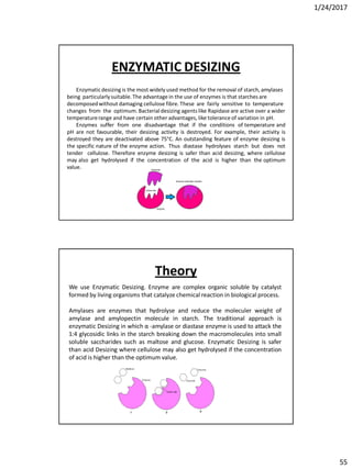 1/24/2017
55
Enzymaticdesizing is the most widely used method for the removal of starch, amylases
being particularly suitable.The advantage in the use of enzymes is that starches are
decomposedwithout damaging cellulose fibre. These are fairly sensitive to temperature
changes from the optimum. Bacterial desizing agents like Rapidase are active over a wider
temperaturerange and have certain other advantages, like tolerance of variation in pH.
Enzymes suffer from one disadvantage that if the conditions of temperature and
pH are not favourable, their desizing activity is destroyed. For example, their activity is
destroyed they are deactivated above 75°C. An outstanding feature of enzyme desizing is
the specific nature of the enzyme action. Thus diastase hydrolyses starch but does not
tender cellulose. Therefore enzyme desizing is safer than acid desizing, where cellulose
may also get hydrolysed if the concentration of the acid is higher than the optimum
value.
ENZYMATIC DESIZING
We use Enzymatic Desizing. Enzyme are complex organic soluble by catalyst
formed by living organisms that catalyze chemical reaction in biological process.
Amylases are enzymes that hydrolyse and reduce the moleculer weight of
amylase and amylopectin molecule in starch. The traditional approach is
enzymatic Desizing in which α -amylase or diastase enzyme is used to attack the
1:4 glycosidic links in the starch breaking down the macromolecules into small
soluble saccharides such as maltose and glucose. Enzymatic Desizing is safer
than acid Desizing where cellulose may also get hydrolysed if the concentration
of acid is higher than the optimum value.
Theory
 