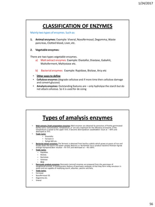 1/24/2017
56
Mainly two types of enzymes. Such as:
1. Animal enzymes: Example: Viveral, Novofermosol, Degomma, Waste
pancreas, Clotted blood, Liver, etc.
2. Vegetableenzymes:
There are two types vegetable enzymes.
a) Malt extract enzymes: Example: Diastafor, Diastase, Gabahit,
Maltoferment,Maltostase etc.
b) Bacterial enzymes: Example: Rapidase, Biolase, Arcy etc
.
CLASSIFICATION OF ENZYMES
• Other ways to define
• Celluloseenzymes (degrade cellulose and if more time then cellulose damage
and convert glucose)
• Amalysisenzymes: Outstanding features are – only hydrolyse the starch but do
not attack cellulose. So it is used for de sizing
Types of amalysis enzymes
• Malt extracts /malt preparation enzymes:Malt enzymes are obtained by extraction of freshly germinated
barley corns. Concentration, temperature, pH are very important for the efficiency of enzyme. If the
temperature is raised to the upper limit, it become destroyed(not useable)Best result at ---600C and
destroyed at 750C
• Trade name:
• Disastafor.
• Ferment D
• Terhyd MD etc.
• Bacterial extract enzymes: The ferment is obtained from bacillus subtilis which grows on grains of rice and
breaks down the starch into water soluble dextrins.i.e. fermented rice→ produce bacteria→Extract→grow
enlarge→prepared.Best resultat---70-750C and destroyed at ---95-1000C
• Trade name:
– Rapidase.
– Biolase.
– Bactolase.
– Gelatase
– Acry
• Pancreatic analysis enzymes:Pancreatic (animal) enzymes are prepared from the pancrease of
slaughtered animals. A characteristics feature of pancreatic amylases id that they form milky-emulsion in
water and are capable of modifying starch, albumen, pectins and fatts.
• Trade name:
• Fermosol
• Novofermosol DS
• Degomma etc.
• Viveral
 