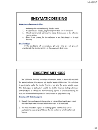 1/24/2017
59
Advantagesof enzyme desizing
1. —Time required for the desizing process is less.
2. —It is continuous process, so greater production can be achieved.
3. —Closely constructed fabric can be easily desized, due to the effective
enzymeaction.
4. —There is no chance for the cellulose to get hydrolysed, as in acid
desizing.
Disadvantages
— If the conditions of temperature, pH and time are not properly
maintained, the desizing activity of the enzymes is destroyed.
ENZYMATIC DESIZING
The “oxidative desizing” technique mentioned above, is applicable not only
for water insoluble sizing agents, but also for water-soluble ones. This technique
is particularly useful for textile finishers, but also for water soluble ones.
This technique is particularly useful for textile finishers dealing with many
different types of fabrics and therefore sizing agents. In Oxidative desizing the
starch is oxidized and this produces is also known as grey chemicking.
Desizing with Oxidizing agents
1. —Though the use of oxidants for desizing of cotton fabric is widely accepted
but their large scale industrial application is yet to be exploited.
2. —The most important aspects of oxidizing agents are that they can be
applicableto wide range of fabrics, the size content of which is often not
known.
OXIDATIVE METHODS
 