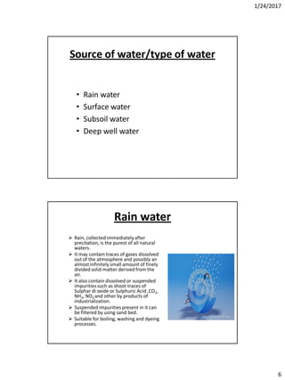1/24/2017
6
Source of water/type of water
• Rain water
• Surface water
• Subsoil water
• Deep well water
Rain water
 Rain, collected immediatelyafter
precitation, is the purest of all natural
waters.
 It may contain traces of gases dissolved
out of the atmosphere and possibly an
almost infinitely small amount of finely
divided solid matter derived from the
air.
 It also contain dissolved or suspended
impuritiessuch as shoot traces of
Sulphar di oxide or Sulphuric Acid ,CO2,
NH3, NO2 and other by products of
industrialization.
 Suspended impurities present in it can
be filtered by using sand bed.
 Suitable for boiling, washing and dyeing
processes.
 