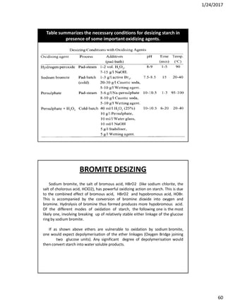 1/24/2017
60
Table summarizes the necessary conditions for desizing starch in
presence of some important oxidizing agents.
Sodium bromite, the salt of bromous acid, HBrO2 (like sodium chlorite, the
salt of cholorous acid, HClO2), has powerful oxidizing action on starch. This is due
to the combined effect of bromous acid, HBrO2 and hypobromous acid, HOBr.
This is accompanied by the conversion of bromine dioxide into oxygen and
bromine. Hydrolysis of bromine thus formed produces more hypobromous acid.
Of the different modes of oxidation of starch, the following one is the most
likely one, involving breaking up of relatively stable either linkage of the glucose
ring by sodium bromite.
If as shown above ethers are vulnerable to oxidation by sodium bromite,
one would expect depolymerisation of the ether linkages (Oxygen Bridge joining
two glucose units). Any significant degree of depolymerisation would
then convert starch into water soluble products.
BROMITE DESIZING
 