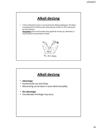 1/24/2017
64
Alkali desizng
• In this method the starch is removed by the alkaline hydrolysis. The fabric
is treated with 0.4-0.6% Caustic soda solution at 60˚C to 70˚C and stored
for 8 to 10 hours.
Precaution: Care must be taken that, goods do not dry up, otherwise, it
causes partial concentrationof alkali.
Alkali desizng
• Advantage:
• Economically use and cheap.
• Mercerizing can be done in same alkali (reusable).
• Dis-advantage:
• Considerable shrinkage may occur.
 