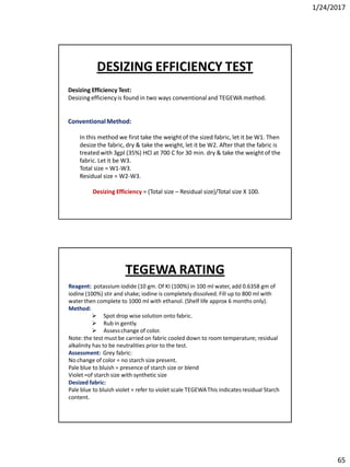 1/24/2017
65
Desizing Efficiency Test:
Desizingefficiencyis found in two ways conventionaland TEGEWA method.
ConventionalMethod:
In this method we first take the weight of the sized fabric, let it be W1. Then
desize the fabric, dry & take the weight, let it be W2. After that the fabric is
treated with 3gpl (35%) HCl at 700 C for 30 min. dry & take the weight of the
fabric. Let it be W3.
Total size = W1-W3.
Residual size = W2-W3.
Desizing Efficiency = (Total size – Residual size)/Total size X 100.
DESIZING EFFICIENCY TEST
Reagent: potassium iodide (10 gm. Of KI (100%) in 100 ml water, add 0.6358 gm of
iodine (100%) stir and shake; iodine is completely dissolved. Fill up to 800 ml with
water then complete to 1000 ml with ethanol. (Shelf life approx 6 months only).
Method:
 Spot drop wise solution onto fabric.
 Rub in gently.
 Assesschange of color.
Note: the test must be carried on fabric cooled down to room temperature; residual
alkalinity has to be neutralities prior to the test.
Assessment: Grey fabric:
No change of color = no starch size present.
Pale blue to bluish = presence of starch size or blend
Violet =of starch size with synthetic size
Desized fabric:
Pale blue to bluish violet = refer to violet scale TEGEWAThis indicates residual Starch
content.
TEGEWA RATING
 