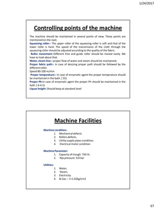1/24/2017
67
The machine should be maintained in several points of view. These points are
mentionedon the next.
Squeezing roller:- The upper roller of the squeezing roller is soft and that of the
lower roller is hard. The speed of the transmission of the cloth through the
squeezing roller should be adjusted according to the quality of the fabric.
Roller movement:-Different free and guide roller should be moved easily. We
have to look about that.
Water, steam line:- proper flow of water and steam should be maintained.
Proper fabric path:- In case of desizing proper path should be followed by the
differentroller.
Speed 80-100 m/min
Proper temperature:- In case of enzymatic agent the proper temperature should
be maintained in the bath. ( 55)
Proper Ph:In case of enzymatic agent the proper Ph should be maintained in the
bath. ( 6-6.5)
Liquorheight: Should keep at standard level
Controlling points of the machine
Machinecondition:
1. Mechanicaldefects
2. Rollers defects.
3. Utility supply pipes condition.
4. Electrical motor condition.
MachineParameter:
1. Capacity of trough: 750 lit.
2. Nip pressure: 0.8 bar
Utilities:
1. Water,
2. Steam,
3. Electricity
4. & Gas :- 1=1.02kg/cm2
Machine Facilities
 