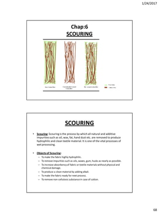 1/24/2017
68
Chap:6
SCOURING
SCOURING
• Scouring:Scouring is the process by which all natural and additive
impuritiessuch as oil, wax, fat, hand dust etc. are removed to produce
hydrophilicand clean textile material. It is one of the vital processes of
wet processing.
• Objectsof Scouring:
– To make the fabric highly hydrophilic.
– To remove impurities such as oils, waxes, gum, husks as nearly as possible.
– To increase absorbency of fabric or textile materials without physical and
chemical damage.
– To produce a clean material by adding alkali.
– To make the fabric ready for next process.
– To remove non-cellulosicsubstancein case of cotton.
 