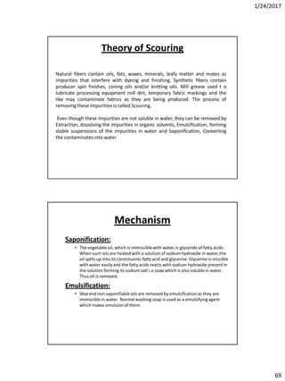 1/24/2017
69
Natural fibers contain oils, fats, waxes, minerals, leafy matter and motes as
impurities that interfere with dyeing and finishing. Synthetic fibers contain
producer spin finishes, coning oils and/or knitting oils. Mill grease used t o
lubricate processing equipment mill dirt, temporary fabric markings and the
like may contaminate fabrics as they are being produced. The process of
removing these impurities is called Scouring.
Even though these impurities are not soluble in water, they can be removed by
Extraction, dissolving the impurities in organic solvents, Emulsification, forming
stable suspensions of the impurities in water and Saponification, Converting
the contaminates into water
Theory of Scouring
Mechanism
Saponification:
• The vegetableoil, which is immisciblewith water,is glyceride of fatty acids.
When such oils are heated with a solution of sodium hydroxide in water,the
oil splits up into its constituents-fattyacid and glycerine.Glycerine is miscible
with water easily and the fatty acids reacts with sodium hydroxide present in
the solution forming its sodium salt i.e.soap which is also soluble in water.
Thus oil is removed.
Emulsification:
• Waxand non saponifiableoils are removed by emulsificationas they are
immisciblein water. Normal washing soap is used as a emulsifyingagent
which makes emulsion of them.
 