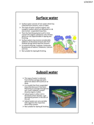 1/24/2017
7
Surface water
 Surface water consists of rain water which has
collectedfrom streams, rivers or lakes.
 This type of water contains organic and
inorganic matters which are dissolved in it &
also contain suspended impurities.
 Then the Nutrifying bacteria will in time
convert the organic substances into nitrates
which are not objectionable in dyeing and
finishing.
 Surface waters may receive considerable
additions of dissolved mineral salts from
shallow springs which feed the streams.
 It contains Chloride, Sulphate, Carbonate,
Bicarbonateof Sodium, Pottasium, Calcium
and Iron.
 Not suitable for dyeing & finishing.
Subsoil water
 This type of water is collected
from shallow springs and wells
which are about 50 ft.(15m) or so
deep.
 It is usually free from suspended
impuritiesbecause it has been
filtered by its passage through the
soil. It will, however, contain
dissolve organic matter.
 Subsoil water is often rich in
dissolved carbon dioxide, a gas
abundantly present in the skin of
the soil.
 Subsoil waters are very variable
with regard to the impurities
which they contain.
 Not suitable for dyeing & finishing
 
