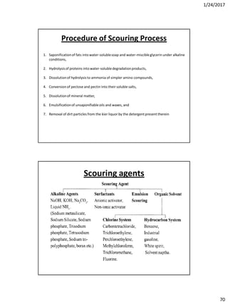1/24/2017
70
1. Saponificationof fats into water-solublesoap and water-miscibleglycerin under alkaline
conditions,
2. Hydrolysisof proteins into water-solubledegradationproducts,
3. Dissolutionof hydrolysis to ammonia of simpler amino compounds,
4. Conversion of pectose and pectin into their soluble salts,
5. Dissolutionof mineral matter,
6. Emulsificationof unsaponifiableoils and waxes, and
7. Removal of dirt particles from the kier liquor by the detergentpresent therein
Procedure of Scouring Process
Scouring agents
 
