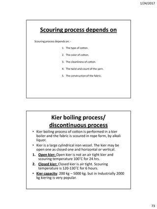 1/24/2017
73
Scouring process depends on: -
1. The type of cotton.
2. The color of cotton.
3. The cleanliness of cotton.
4. The twist and count of the yarn.
5. The construction of the fabric.
Scouring process depends on
Kier boiling process/
discontinuous process
• Kier boiling process of cotton is performed in a kier
boiler and the fabric is scoured in rope form, by alkali
liquor.
• Kier is a large cylindrical iron vessel. The kier may be
open one as closed one and horizontal or vertical.
1. Open kier: Open kier is not an air tight kier and
scouring temperature 100˚C for 24 hrs.
2. Closed kier: Closed kier is air tight. Scouring
temperature is 120-130˚C for 6 hours.
• Kier capacity: 200 kg – 5000 kg. but in Industrially 2000
kg kiering is very popular.
 