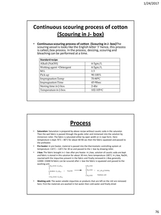 1/24/2017
76
Continuous scouring process of cotton
(Scouring in J- box)
• Continuousscouring process of cotton (Scouring in J- box)The
scouring vessel is looks like the English letter ‘J’ hence, this process
is called j box process. In the process, desizing, scouring and
bleaching can be performed at a time.
Standardrecipe
Alkali (NaOH) 4-5gm/L
Wetting agent +Detergent 4-5gm/L
M:L 1:3
Pick up 90-100%
Impregnation Temp 70-800C
Impregnation Time 45-90sec
Storing time in J-box 2-4hr
Temperature in J-box 102-105oC
Process
• Saturation: Saturation is prepared by above recipe without caustic soda in the saturator.
Then the wet fabric is passed through the guide roller and immersed into the solution by
immersion roller. The fabric is saturated either by open width or in rope form. Here
temperature is kept 70˚C – 80˚C for about 40-90 sec then the fabric squeezed and passed to
the preheater.
• Pre heater: In pre heater, material is passed into the thermostatic controlling system at
temperature 110˚C – 120˚C for 30 se and passed to the J- box by drawing roller.
• J-box: The fabric brought in J- box after pre heater. In j-box, solution of caustic soda are kept
and fabric is stored in this solution for about 30 min, here temperature 100˚C. In j-box, NaOH,
reacted with the impurities present in the fabric and finally removed.In J-Box generally
12000- 15000 lb fabric can be scoured after J- box the fabric is squeezed and passed to the
washing unit.
• Washing unit: The water soluble impurities or products that are left on the mtl are removed
here. First the materials are washed in hot water then cold water and finally dried
CH2-OOC-C17H33
CHOOC-C17H33
CH2-OOC-C17H33
CH2-OH
CH2-OH
CH2-OH
+ + 3C17H33COONa
Sodium salt
NaOH
 