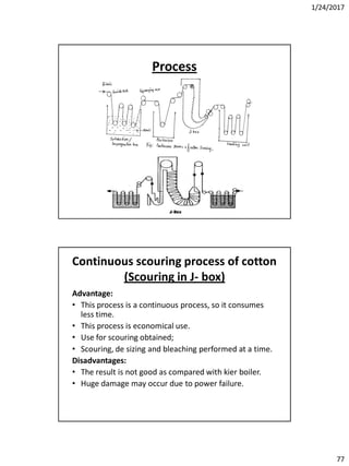 1/24/2017
77
Process
Continuous scouring process of cotton
(Scouring in J- box)
Advantage:
• This process is a continuous process, so it consumes
less time.
• This process is economical use.
• Use for scouring obtained;
• Scouring, de sizing and bleaching performed at a time.
Disadvantages:
• The result is not good as compared with kier boiler.
• Huge damage may occur due to power failure.
 