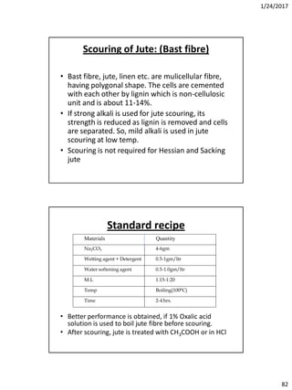 1/24/2017
82
Scouring of Jute: (Bast fibre)
• Bast fibre, jute, linen etc. are mulicellular fibre,
having polygonal shape. The cells are cemented
with each other by lignin which is non-cellulosic
unit and is about 11-14%.
• If strong alkali is used for jute scouring, its
strength is reduced as lignin is removed and cells
are separated. So, mild alkali is used in jute
scouring at low temp.
• Scouring is not required for Hessian and Sacking
jute
Standard recipe
• Better performance is obtained, if 1% Oxalic acid
solution is used to boil jute fibre before scouring.
• After scouring, jute is treated with CH3COOH or in HCl
Materials Quantity
Na2CO3 4-6gm
Wetting agent + Detergent 0.5-1gm/ltr
Water softening agent 0.5-1.0gm/ltr
M:L 1:15-1:20
Temp Boiling(1000C)
Time 2-4 hrs.
 