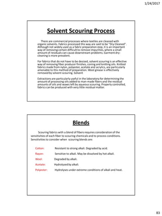 1/24/2017
83
Solvent Scouring Process
There are commercialprocesses where textiles are cleaned with
organic solvents. Fabrics processed this way are said to be "Dry Cleaned".
Although not widely used as a fabric preparation step, it is an important
way of removing certain difficult to remove impurities, where a small
amount of residuals can cause downstream problems. Garment dry-
cleaning is more prevalent.
For fabrics that do not have to be desized, solvent scouring is an effective
way of removing fiber producer finishes, coning and knitting oils. Knitted
fabrics made from nylon, polyester, acetate and acrylics, are particularly
amenable to this method of preparation. Wool grease is effectively
removedby solvent scouring. Solvent
Extractions are particularly useful in the laboratory for determiningthe
amount of processing oils added to man-made fibers and the residual
amounts of oils and waxes left by aqueous scouring. Properly controlled,
fabrics can be produced with very little residual matter.
Scouring fabrics with a blend of fibers requires consideration of the
sensitivities of each fiber to scouring chemicals and to process conditions.
Sensitivities to consider when scouring blends are:
Cotton: Resistant to strong alkali. Degraded by acid.
Rayon: Sensitive to alkali. May be dissolved by hot alkali.
Wool: Degraded by alkali.
Acetate: Hydrolyzedby alkali.
Polyester: Hydrolyses under extreme conditions of alkali and heat.
Blends
 