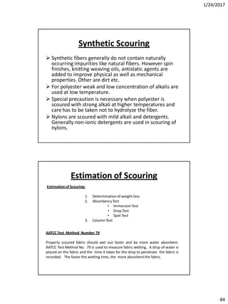 1/24/2017
84
Synthetic Scouring
 Synthetic fibers generally do not contain naturally
occurring impurities like natural fibers. However spin
finishes, knitting weaving oils, antistatic agents are
added to improve physical as well as mechanical
properties. Other are dirt etc.
 For polyester weak and low concentration of alkalis are
used at low temperature.
 Special precaution is necessary when polyester is
scoured with strong alkali at higher temperatures and
care has to be taken not to hydrolyze the fiber.
 Nylons are scoured with mild alkali and detergents.
Generally non-ionic detergents are used in scouring of
nylons.
Estimationof Scouring:
1. Determinationof weight loss
2. AbsorbencyTest
• ImmersionTest
• Drop Test
• Spot Test
3. Column Test
AATCC Test Method Number 79
Properly scoured fabric should wet out faster and be more water absorbent.
AATCC Test Method No. 79 is used to measure fabric wetting. A drop of water is
placed on the fabric and the time it takes for the drop to penetrate the fabric is
recorded. The faster the wetting time, the more absorbent the fabric.
Estimation of Scouring
 