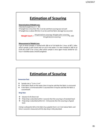 1/24/2017
85
Determinationof Weight Loss:
•Standard weight loss is 4 – 8%
•If weight loss is less than 4%, it can be said that scouring was not well
•If weight loss is above 8% then it can be said that fabric damage has occurred.
Measurement of Weight Loss:
5 gm of dried samples is treated with 200 ml of 1% NaOH for 1 hour at 80ᴼ C after
which sample is well rinsed and run out in hot water. It is then treated in 200 ml of
0.5% HCl at 80ᴼ C for 1 hour, after which sample is once again rinsed, boiled for 1/2
hour in distilled water, dried & weighted.
Estimation of Scouring
ImmersionTest:
 Sample size is “1 cm x 1 cm”
 If the fabric floats on the water, then it may be said that the fabric is unscoured
 If the fabric is immersed within 5 seconds then it may be said that the fabric is
scoured well.
Drop Test:
 Solution 0.1% Direct red
 If dye drop is absorbed within 1 second, then the scouring is of standard level
 If dye drop is absorbed within 0.5 – 0.8 second, then the scouring is of good
level.
A drop is allowed to fall on the fabric by a pipette from 1 or 2 inch above fabric and
time in second is measured until the dye drop is fully absorbed.
Estimation of Scouring
 