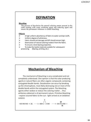 1/24/2017
88
DEFINATION
Bleaching
The process of decolorize the natural coloring matter present in the
cloth treating with some oxidizing agent and reducing agent and
ensure the permanent whiteness is called bleaching.
Objects
 A high uniform absorbency of fabric to water and dye stuffs.
 Uniform degree of whiteness.
 Fabric should not damage and DP should remain high.
 Destruction of natural coloring matters from the fabric.
 To ensure a level dyeing properties.
 To make the textile materials suitable for subsequent
processing. (Dyeing, printing, etc.)
The mechanism of bleaching is very complicated and not
completely understood. One opinion is that the color producing
agents in natural fibers are often organic compounds containing
conjugated double bonds. Decoloration can occur by breaking
up the chromophore, most likely destroying one or more of the
double bonds within the conjugated system. The bleaching
agents either oxidize or reduce the coloring matter … thus
whiteness obtained is of permanent nature. Primitive bleaching
- expose scoured fabric to the sun - light served as an oxidation
catalyst.
Mechanism of Bleaching
 