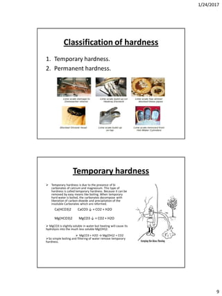 1/24/2017
9
Classification of hardness
1. Temporary hardness.
2. Permanent hardness.
Temporary hardness
 Temporary hardness is due to the presence of bi
carbonates of calcium and magnesium. This type of
hardness is called temporary hardness. Because it can be
removed by easy means like boiling. When temporary
hard water is boiled, the carbonates decompose with
liberation of carbon-dioxide and precipitation of the
insoluble Carbonates which are reformed.
 MgCO3 is slightly soluble in water but heating will cause its
hydrolysis into the much less soluble Mg(OH)2.
 MgCO3 + H2O → Mg(OH)2 + CO2
So simple boiling and filtering of water remove temporary
hardness.
Ca(HCO3)2 CaCO3 ↓ + CO2 + H2O
Mg(HCO3)2 MgCO3 ↓ + CO2 + H2O
 