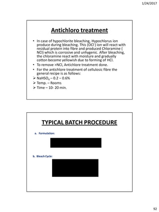 1/24/2017
92
Antichloro treatment
• In case of hypochlorite bleaching, Hypochlorus ion
produce during bleaching. This (OCl-) ion will react with
residual protein into fibre and produced Chloramine (
NCl) which is corrosive and unhygenic. After bleaching,
the chloramine react with moisture and gradually
cotton become yellowish due to forming of HCl.
• To remove >NCl, Antichlore treatment done.
• For the antichlore treatment of cellulosic fibre the
general recipe is as follows:
 NaHSO4 – 0.2 – 0.6%
 Temp. – Rooms
 Time – 10- 20 min.
a. Formulation:
b. Bleach Cycle:
TYPICAL BATCH PROCEDURE
 
